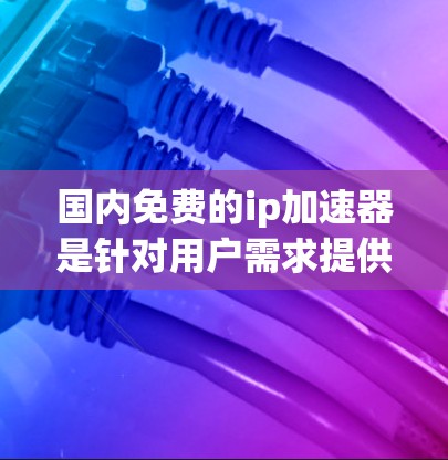 国内免费的ip<strong>加速器</strong>是针对用户需求提供便捷服务的工具，以下是详细的了解