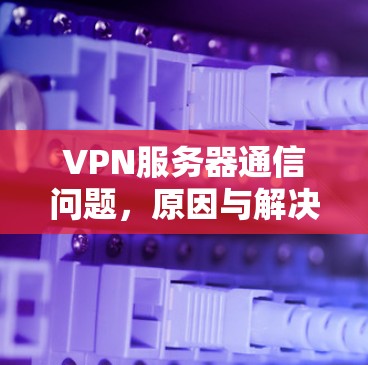 VPN服务器通信问题,原因与解决方案详解 VPN服务器通信问题,原因与解决方案详解