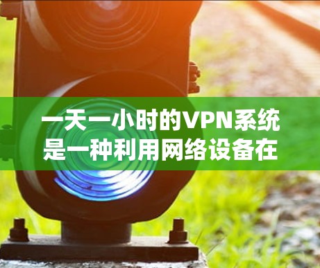 一天一小时的VPN系统是一种利用网络设备在24小时内处理一个小时数据的技术,主要用于流媒体流媒体流媒体流媒体处理。以下是对此问题的详细解答 一天一小时的VPN系统是一种利用网络设备在24小时内处理一个小时数据的技术,主要用于流媒体流媒体流媒体流媒体处理。以下是对此问题的详细解答