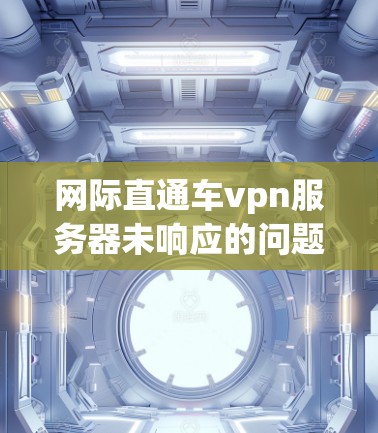 网际直通车vpn服务器未响应的问题通常可以通过以下步骤进行排查和解决