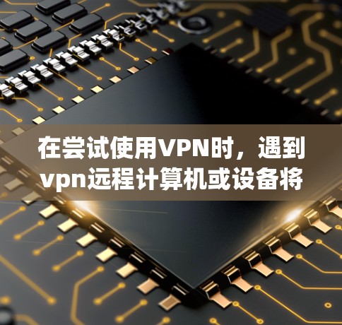 在尝试使用VPN时，遇到vpn远程计算机或设备将不接受连接的问题，可以按照以下步骤进行排查和解决