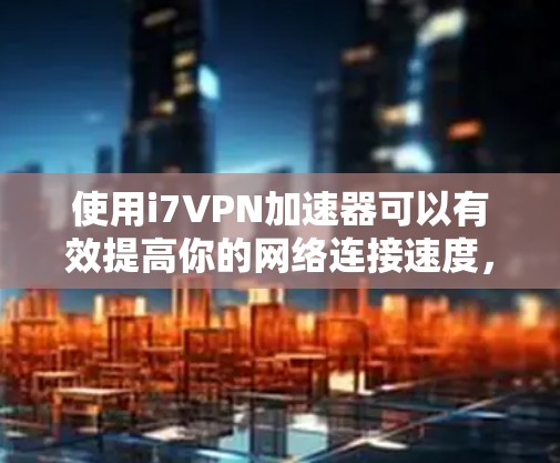 使用i7VPN加速器可以有效提高你的网络连接速度，但使用前需要仔细考虑以下步骤以确保安全性和效果