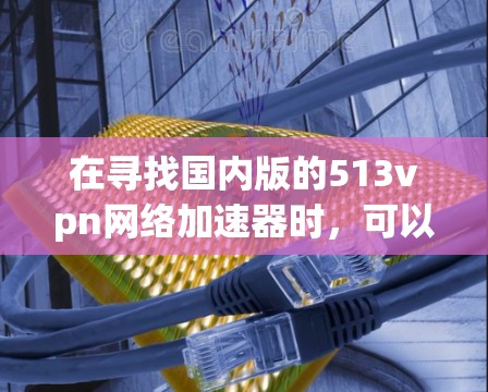 在寻找国内版的513vpn网络加速器时,可以按照以下步骤进行选择和评估 在寻找国内版的513vpn网络加速器时,可以按照以下步骤进行选择和评估
