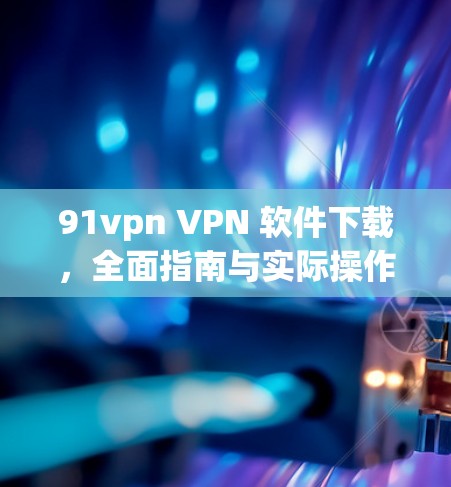 91vpn VPN 软件下载，全面指南与实际操作指南